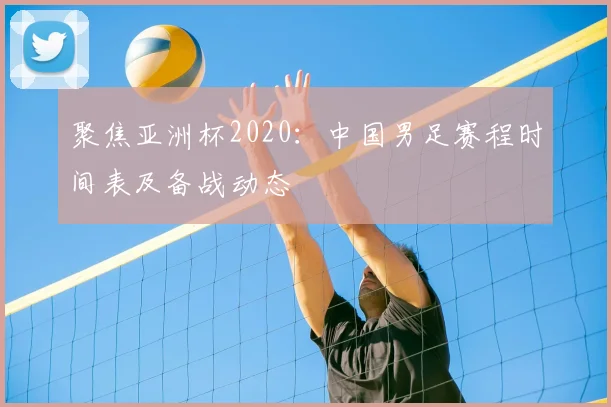 聚焦亚洲杯2020：中国男足赛程时间表及备战动态